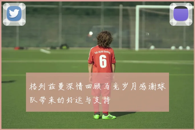 格列兹曼深情回顾马竞岁月感谢球队带来的好运与支持