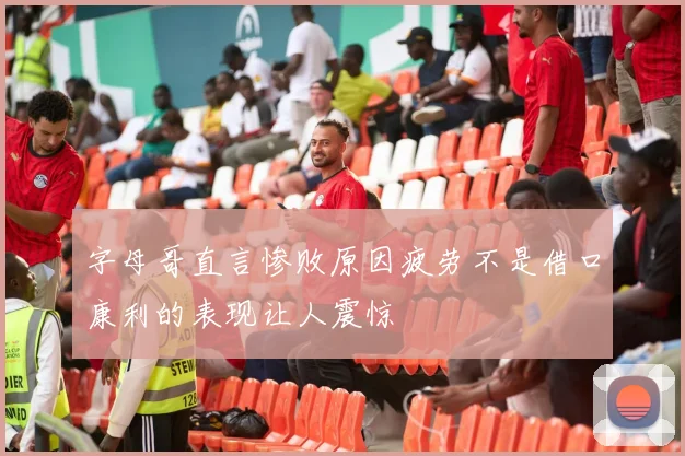 字母哥直言惨败原因疲劳不是借口康利的表现让人震惊