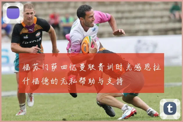 福苏门萨回忆曼联青训时光感恩拉什福德的无私帮助与支持