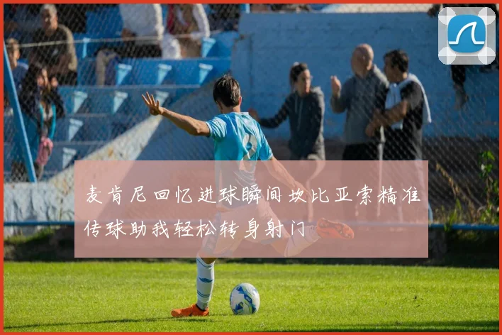 麦肯尼回忆进球瞬间坎比亚索精准传球助我轻松转身射门
