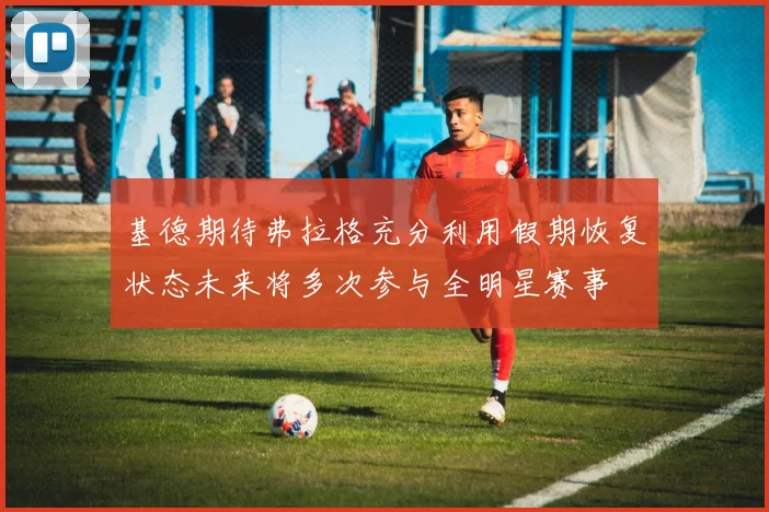 基德期待弗拉格充分利用假期恢复状态未来将多次参与全明星赛事
