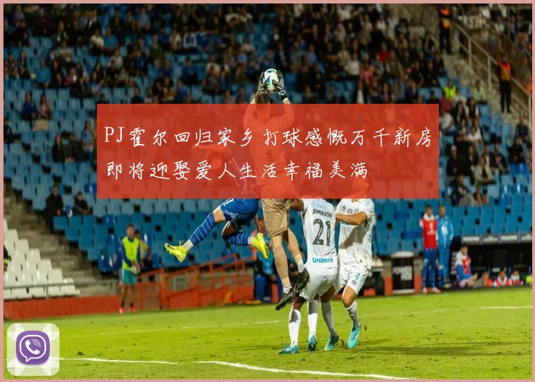 PJ霍尔回归家乡打球感慨万千新房即将迎娶爱人生活幸福美满