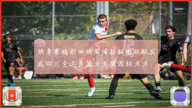热身赛精彩回顾周琦孙铭徽双双发威四川全运男篮力克璞园柏力力