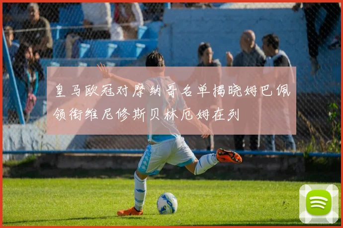 皇马欧冠对摩纳哥名单揭晓姆巴佩领衔维尼修斯贝林厄姆在列