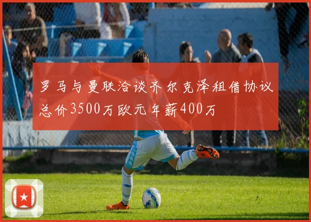 罗马与曼联洽谈齐尔克泽租借协议总价3500万欧元年薪400万