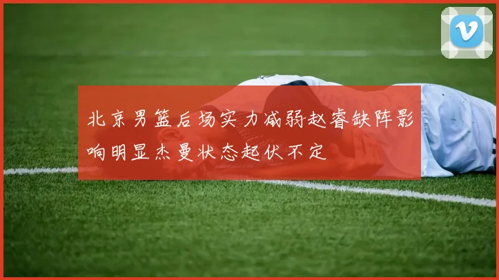 北京男篮后场实力减弱赵睿缺阵影响明显杰曼状态起伏不定