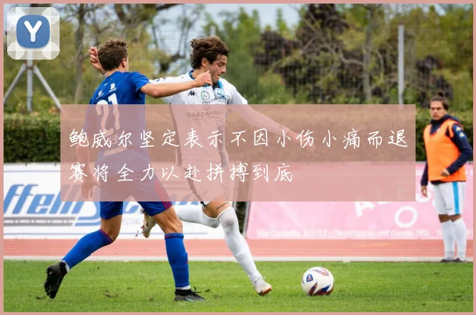 鲍威尔坚定表示不因小伤小痛而退赛将全力以赴拼搏到底