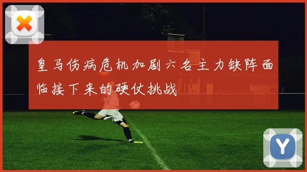 皇马伤病危机加剧六名主力缺阵面临接下来的硬仗挑战