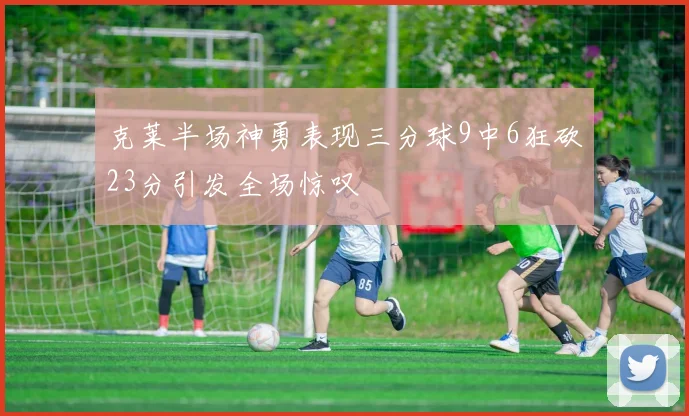 克莱半场神勇表现三分球9中6狂砍23分引发全场惊叹