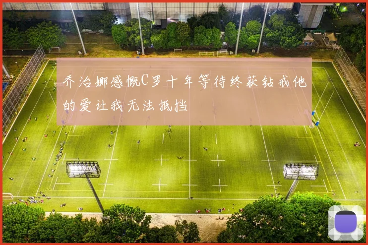 乔治娜感慨C罗十年等待终获钻戒他的爱让我无法抵挡