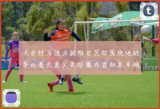 沃尔特马德力挺维尔茨称围绕他的争论毫无意义足球圈内皆知其卓越表现
