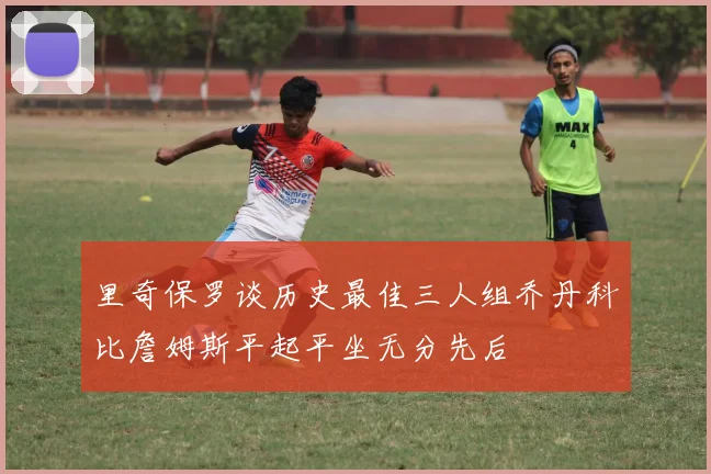 里奇保罗谈历史最佳三人组乔丹科比詹姆斯平起平坐无分先后