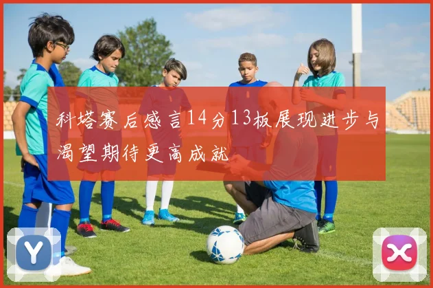 科塔赛后感言14分13板展现进步与渴望期待更高成就