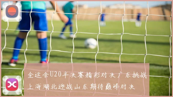 全运会U20半决赛精彩对决广东挑战上海湖北迎战山东期待巅峰对决