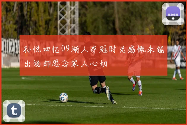 孙悦回忆09湖人夺冠时光感慨未能出场却思念家人心切