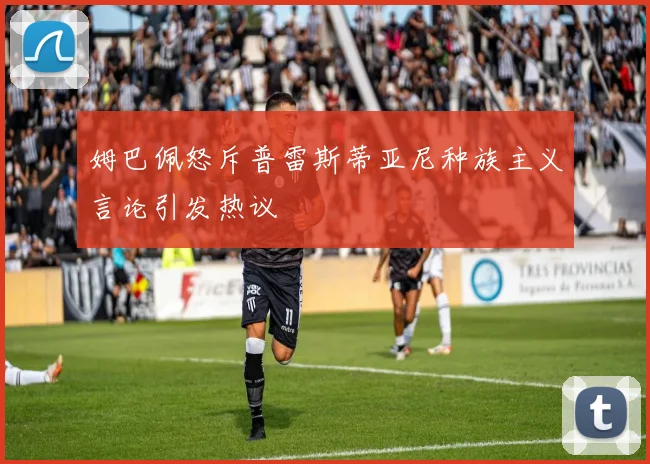 姆巴佩怒斥普雷斯蒂亚尼种族主义言论引发热议