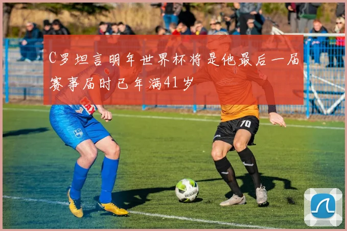 C罗坦言明年世界杯将是他最后一届赛事届时已年满41岁