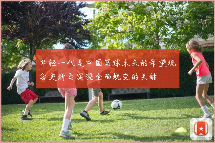 年轻一代是中国篮球未来的希望观念更新是实现全面蜕变的关键